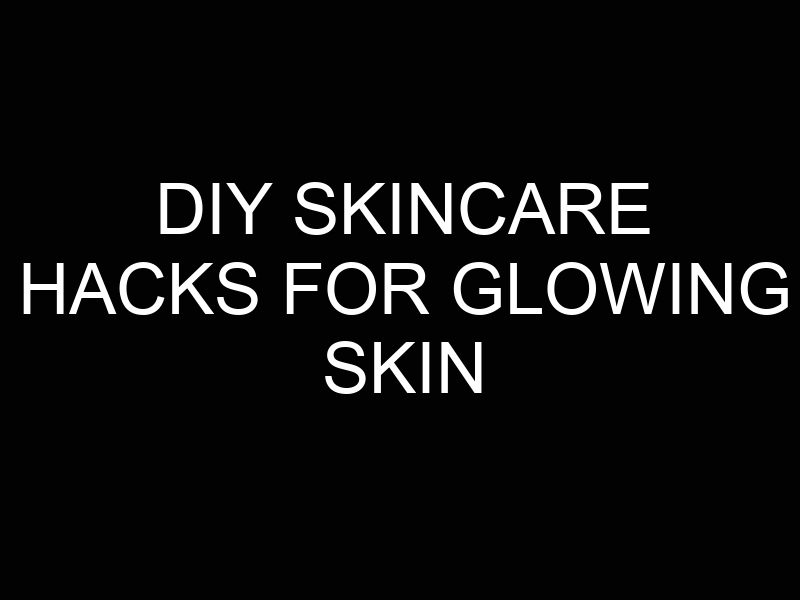 DIY Skincare Hacks for Glowing Skin