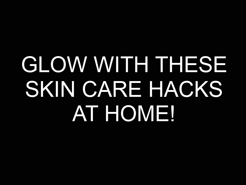 Glow with These Skin Care Hacks at Home!
