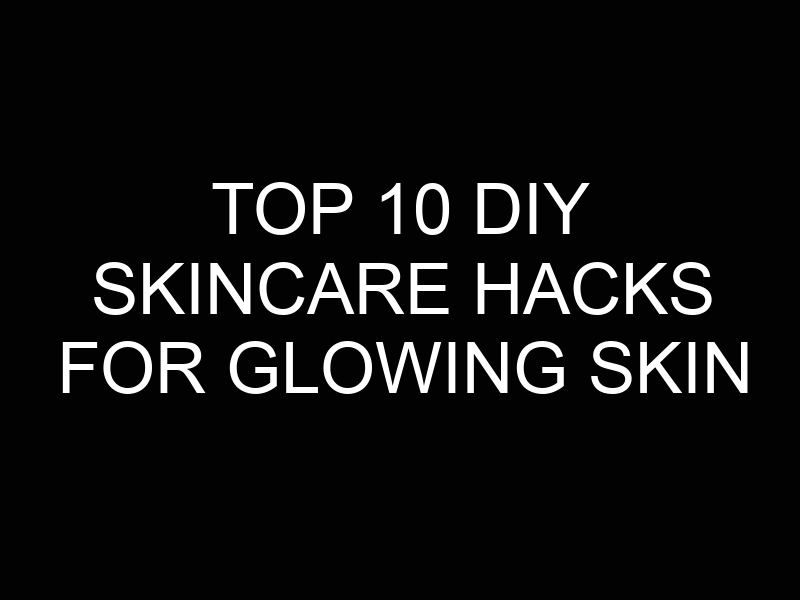 Top 10 DIY Skincare Hacks for Glowing Skin