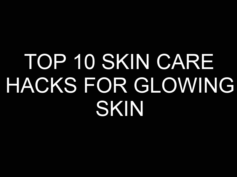 Top 10 Skin Care Hacks for Glowing Skin