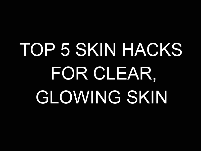 Top 5 Skin Hacks for Clear, Glowing Skin 2 Top 5 Skin Hacks for Clear, Glowing Skin