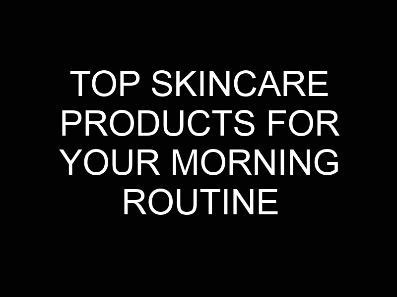 Top Skincare Products for Your Morning Routine